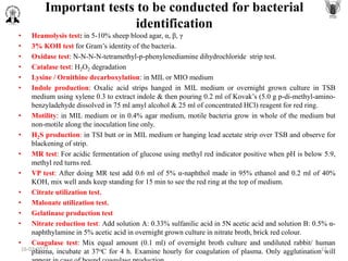 Important tests to be conducted for bacterial
identification
• Heamolysis test: in 5-10% sheep blood agar, α, β, γ
• 3% KOH test for Gram’s identity of the bacteria.
• Oxidase test: N-N-N-N-tetramethyl-p-phenylenediamine dihydrochloride strip test.
• Catalase test: H2O2 degradation
• Lysine / Ornithine decarboxylation: in MIL or MIO medium
• Indole production: Oxalic acid strips hanged in MIL medium or overnight grown culture in TSB
medium using xylene 0.3 to extract indole & then pouring 0.2 ml of Kovak’s (5.0 g p-di-methyl-amino-
benzyladehyde dissolved in 75 ml amyl alcohol & 25 ml of concentrated HCl) reagent for red ring.
• Motility: in MIL medium or in 0.4% agar medium, motile bacteria grow in whole of the medium but
non-motile along the inoculation line only.
• H2S production: in TSI butt or in MIL medium or hanging lead acetate strip over TSB and observe for
blackening of strip.
• MR test: For acidic fermentation of glucose using methyl red indicator positive when pH is below 5.9,
methyl red turns red.
• VP test: After doing MR test add 0.6 ml of 5% α-naphthol made in 95% ethanol and 0.2 ml of 40%
KOH, mix well ands keep standing for 15 min to see the red ring at the top of medium.
• Citrate utilization test.
• Malonate utilization test.
• Gelatinase production test
• Nitrate reduction test: Add solution A: 0.33% sulfanilic acid in 5N acetic acid and solution B: 0.5% α-
naphthylamine in 5% acetic acid in overnight grown culture in nitrate broth, brick red colour.
• Coagulase test: Mix equal amount (0.1 ml) of overnight broth culture and undiluted rabbit/ human
plasma, incubate at 37oC for 4 h. Examine hourly for coagulation of plasma. Only agglutination will
16-03-2022 11
 