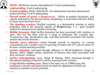 • MLEE: Multilocus enzyme-electrophoresis: Used in pathotyping.
• Lipid profiling: Used in pathotyping.
• Protein profiling: PAGE, SDS-PAGE, Two dimensional and three dimensional
protein profiling. Used in pathotyping.
• Mucoid strains of group A Streptococcus: Ability to produce hyaluronic acid
capsule indicated by the mucoid colony morphology, is associated with their ability
to cause acute rheumatic fever.
• The Quellung reaction, (Neufeld reaction), is a biochemical reaction in which
antibodies bind to the bacterial capsule of Streptococcus, it is gold standard
method for pneumococcal capsular serotyping.
• Biofilm formation: High biofilm formation has been associated with virulence in
mice. This test has been used by a range of pathogens like Candida spp.,
Pseudomonas spp., Burkholderia spp., and other microbes associated with chronic
muosal and serosal infection.
• Osmotic stress tolerance tested through growth in presence of varying
concentration salt: Candida tropicalis growing in media with 15% salt are shown to
be more virulent and drug resistant.
• Surface anionicity measured through adhesion to DEAE-Sepharose (Singh &
Sharma, 2001): Higher surface anionicity of bacteria have been associated with
their increased virulence.
• Surface hydrophobicity assay (Singh & Sharma, 2001) measured through n-
Hexadecane binding of bacteria is shown associated with virulence.
• Congo Red dye binding assay: Done in the same way as CBBB assay, but
incubation is aerobic and observations are made for appearance of brick red
colonies to estimate invasive potential.
16-03-2022 22
 