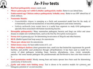 • Real host pathogenicity assays: rarely used.
• Mouse/ guinea pig/ rat/ rabbit Lethality/ pathogenicity studies: Better to use inbred lines.
• Embryonated egg/ Chicken embryo pathogenicity/ lethality assay: Better to use SPF inbred line of
chick embryos.
• Nematodes Models:
– Caenorhabditis elegans is emerging as a facile and economical model host for the study of
evolutionarily conserved mechanisms of microbial pathogenesis and innate immunity.
– Galleria mellonella (wax worm) larva is a useful host organism to study GAS pathogenesis
specially those associated with human necrotizing fasciitis.
• Drosophila pathogenicity: Many mammalian pathogenic bacteria and fungi can infect and cause
disease in simple non-vertebrate hosts, such as the fruit fly Drosophila melanogaster.
• Sereny test in guinea pig eye: for determining invasiveness of Shigella and other bacteria.
• RLIL (Rabbit ligated ileal loop assay): for enterotoxins
• Mouse paw edema test: for enterotoxins
• Infant mouse assay: for heat stable toxins of E. coli
• Plant Arabidopsis thaliana (short generation time, small size that limited the requirement for growth
facilities, and prolific seed production through self-pollination): It has been used as model for a
variety of plant pathogens including fungi, bacteria, phytoplasma, virus, viroid, nematode,
parasites but some human pathogens like pseudomonads and Burkholderia have also been tested on
it.
• Seed germination model: Mostly moong bean and maize sprouts have been used for determining
cytotoxicity of Salmonella.
• Garlic and onion roots kinking assay: Test is shown to be sensitive models for cytotoxic and
mutagenic potential of several microbes
In-Vivo tests
16-03-2022 25
 