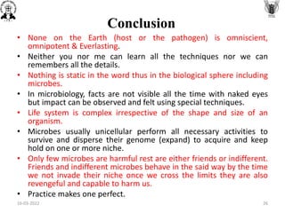 • None on the Earth (host or the pathogen) is omniscient,
omnipotent & Everlasting.
• Neither you nor me can learn all the techniques nor we can
remembers all the details.
• Nothing is static in the word thus in the biological sphere including
microbes.
• In microbiology, facts are not visible all the time with naked eyes
but impact can be observed and felt using special techniques.
• Life system is complex irrespective of the shape and size of an
organism.
• Microbes usually unicellular perform all necessary activities to
survive and disperse their genome (expand) to acquire and keep
hold on one or more niche.
• Only few microbes are harmful rest are either friends or indifferent.
Friends and indifferent microbes behave in the said way by the time
we not invade their niche once we cross the limits they are also
revengeful and capable to harm us.
• Practice makes one perfect.
Conclusion
16-03-2022 26
 