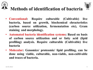 Methods of identification of bacteria
• Conventional: Require culturable (Cultivable) live
bacteria, based on growth, biochemical chracteristics
(carbon source utilization, fermenatation etc), Gram
staining and morphology.
• Automated bacteria identification systems: Based on basis
of carbon source utilization and or fatty acid (lipid
profiling) analysis. Require culturable (Cultivable) live
bacteria
• Molecular: Genomics/ proteomic/ lipid profiling, can be
done using viable, culturable, non-viable, non-cultivable
and traces of bacteria.
16-03-2022 4
 