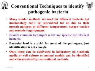 Conventional Techniques to identify
pathogenic bacteria
• Many similar methods are used for different bacteria but
methodology can’t be generalized for all due to their
growth patterns at different temperature, oxygen tension
and osmotic requirements.
• Besides common techniques a few are specific for different
bacteria.
• Bacterial load is crucial for most of the pathogens, just
identification is not enough.
• Only those can be cultivated in laboratory on synthetic
media or cell culture or animal models can be identified
and characterized by conventional methods.
16-03-2022 8
 