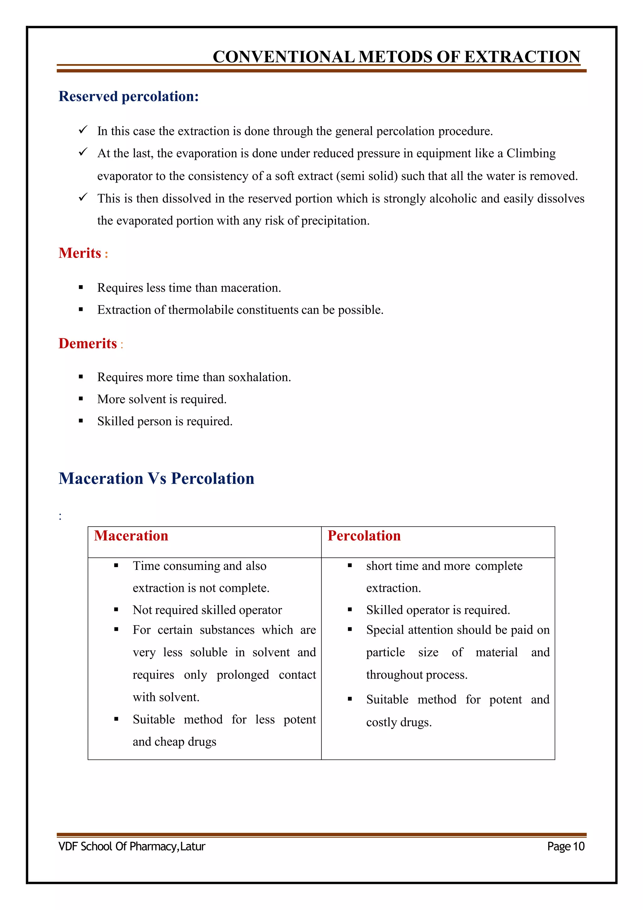 CONVENTIONAL METODS OF EXTRACTION
Reserved percolation:
 In this case the extraction is done through the general percolation procedure.
 At the last, the evaporation is done under reduced pressure in equipment like a Climbing
evaporator to the consistency of a soft extract (semi solid) such that all the water is removed.
 This is then dissolved in the reserved portion which is strongly alcoholic and easily dissolves
the evaporated portion with any risk of precipitation.
Merits :
 Requires less time than maceration.
 Extraction of thermolabile constituents can be possible.
Demerits :
 Requires more time than soxhalation.
 More solvent is required.
 Skilled person is required.
Maceration Vs Percolation
:
Maceration Percolation
 Time consuming and also
extraction is not complete.
 Not required skilled operator
 For certain substances which are
very less soluble in solvent and
requires only prolonged contact
with solvent.
 Suitable method for less potent
and cheap drugs
 short time and more complete
extraction.
 Skilled operator is required.
 Special attention should be paid on
particle size of material and
throughout process.
 Suitable method for potent and
costly drugs.
VDF School Of Pharmacy,Latur Page10
 