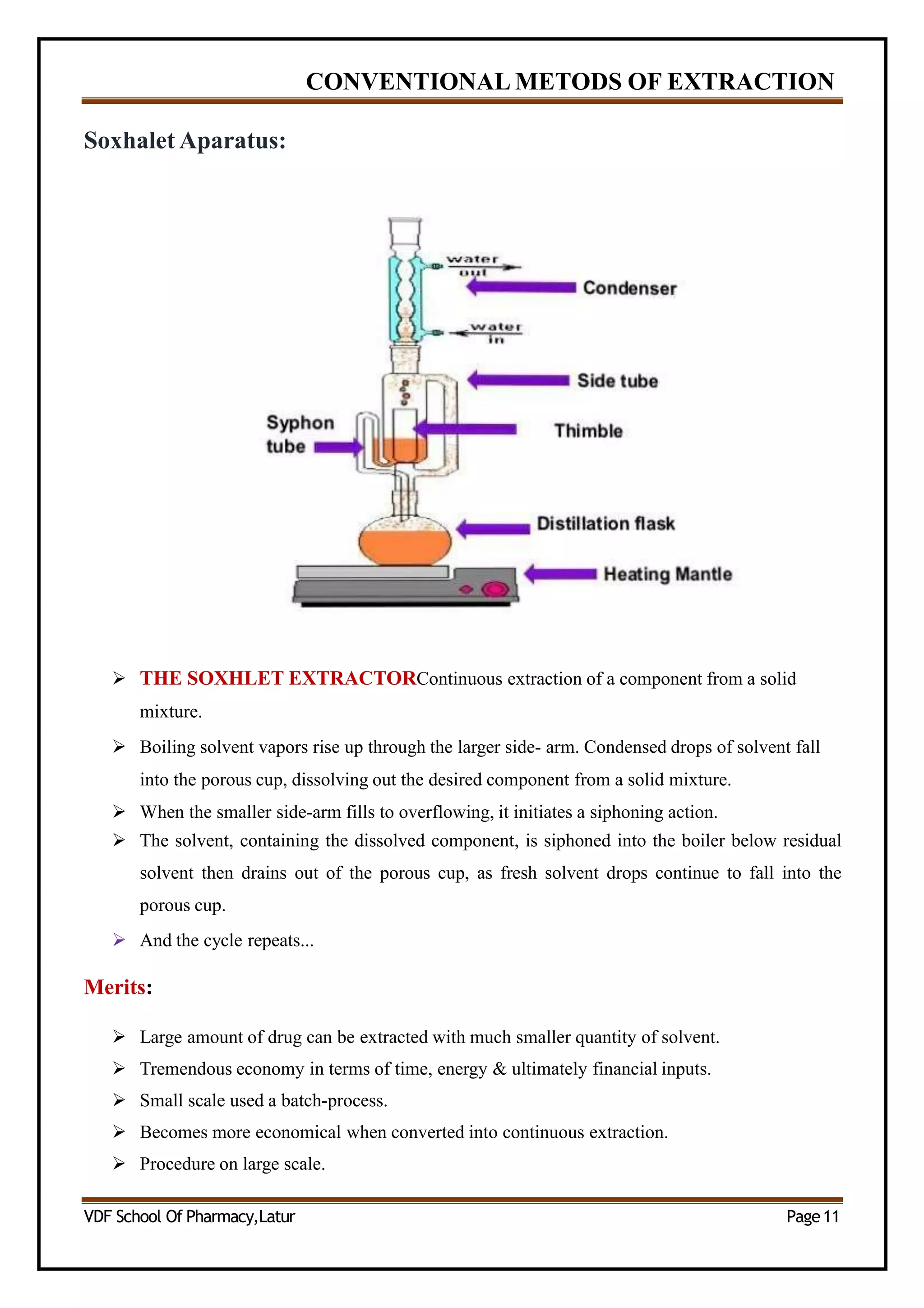 CONVENTIONAL METODS OF EXTRACTION
Soxhalet Aparatus:
 THE SOXHLET EXTRACTORContinuous extraction of a component from a solid
mixture.
 Boiling solvent vapors rise up through the larger side- arm. Condensed drops of solvent fall
into the porous cup, dissolving out the desired component from a solid mixture.
 When the smaller side-arm fills to overflowing, it initiates a siphoning action.
 The solvent, containing the dissolved component, is siphoned into the boiler below residual
solvent then drains out of the porous cup, as fresh solvent drops continue to fall into the
porous cup.
 And the cycle repeats...
Merits:
 Large amount of drug can be extracted with much smaller quantity of solvent.
 Tremendous economy in terms of time, energy & ultimately financial inputs.
 Small scale used a batch-process.
 Becomes more economical when converted into continuous extraction.
 Procedure on large scale.
VDF School Of Pharmacy,Latur Page11
 