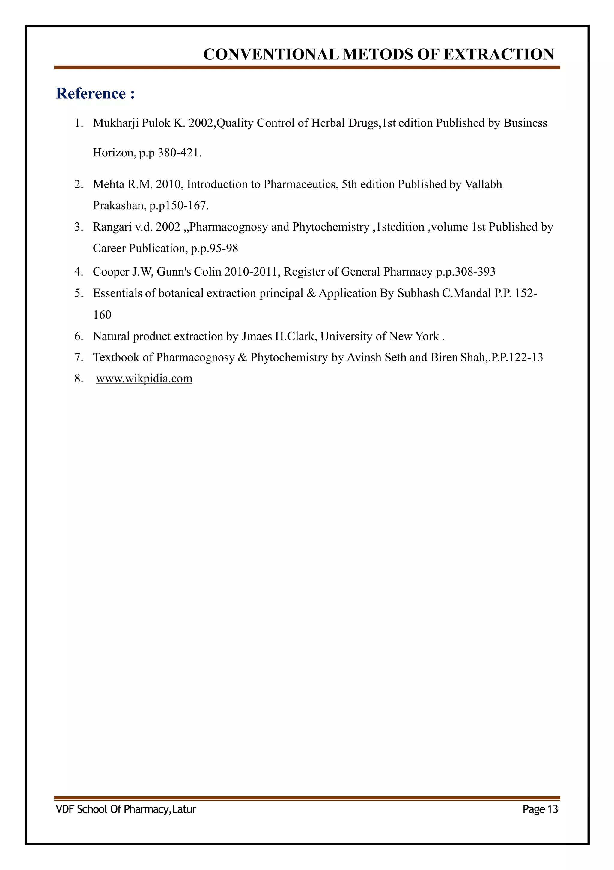 CONVENTIONAL METODS OF EXTRACTION
Reference :
1. Mukharji Pulok K. 2002,Quality Control of Herbal Drugs,1st edition Published by Business
Horizon, p.p 380-421.
2. Mehta R.M. 2010, Introduction to Pharmaceutics, 5th edition Published by Vallabh
Prakashan, p.p150-167.
3. Rangari v.d. 2002 „Pharmacognosy and Phytochemistry ,1stedition ,volume 1st Published by
Career Publication, p.p.95-98
4. Cooper J.W, Gunn's Colin 2010-2011, Register of General Pharmacy p.p.308-393
5. Essentials of botanical extraction principal & Application By Subhash C.Mandal P.P. 152-
160
6. Natural product extraction by Jmaes H.Clark, University of New York .
7. Textbook of Pharmacognosy & Phytochemistry by Avinsh Seth and Biren Shah,.P.P.122-13
8. www.wikpidia.com
VDF School Of Pharmacy,Latur Page13
 