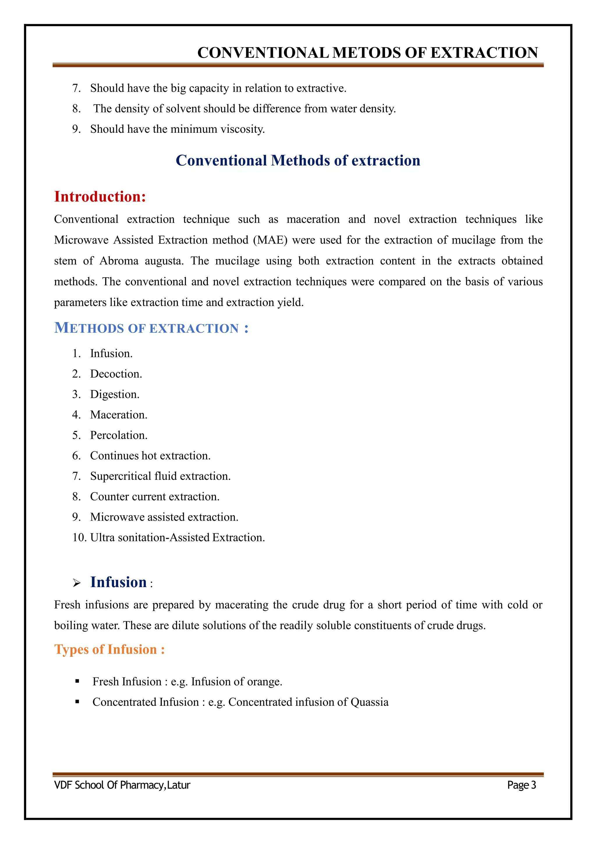 CONVENTIONAL METODS OF EXTRACTION
7. Should have the big capacity in relation to extractive.
8. The density of solvent should be difference from water density.
9. Should have the minimum viscosity.
Conventional Methods of extraction
Introduction:
Conventional extraction technique such as maceration and novel extraction techniques like
Microwave Assisted Extraction method (MAE) were used for the extraction of mucilage from the
stem of Abroma augusta. The mucilage using both extraction content in the extracts obtained
methods. The conventional and novel extraction techniques were compared on the basis of various
parameters like extraction time and extraction yield.
METHODS OF EXTRACTION :
1. Infusion.
2. Decoction.
3. Digestion.
4. Maceration.
5. Percolation.
6. Continues hot extraction.
7. Supercritical fluid extraction.
8. Counter current extraction.
9. Microwave assisted extraction.
10. Ultra sonitation-Assisted Extraction.
 Infusion :
Fresh infusions are prepared by macerating the crude drug for a short period of time with cold or
boiling water. These are dilute solutions of the readily soluble constituents of crude drugs.
Types of Infusion :
 Fresh Infusion : e.g. Infusion of orange.
 Concentrated Infusion : e.g. Concentrated infusion of Quassia
VDF School Of Pharmacy,Latur Page3
 