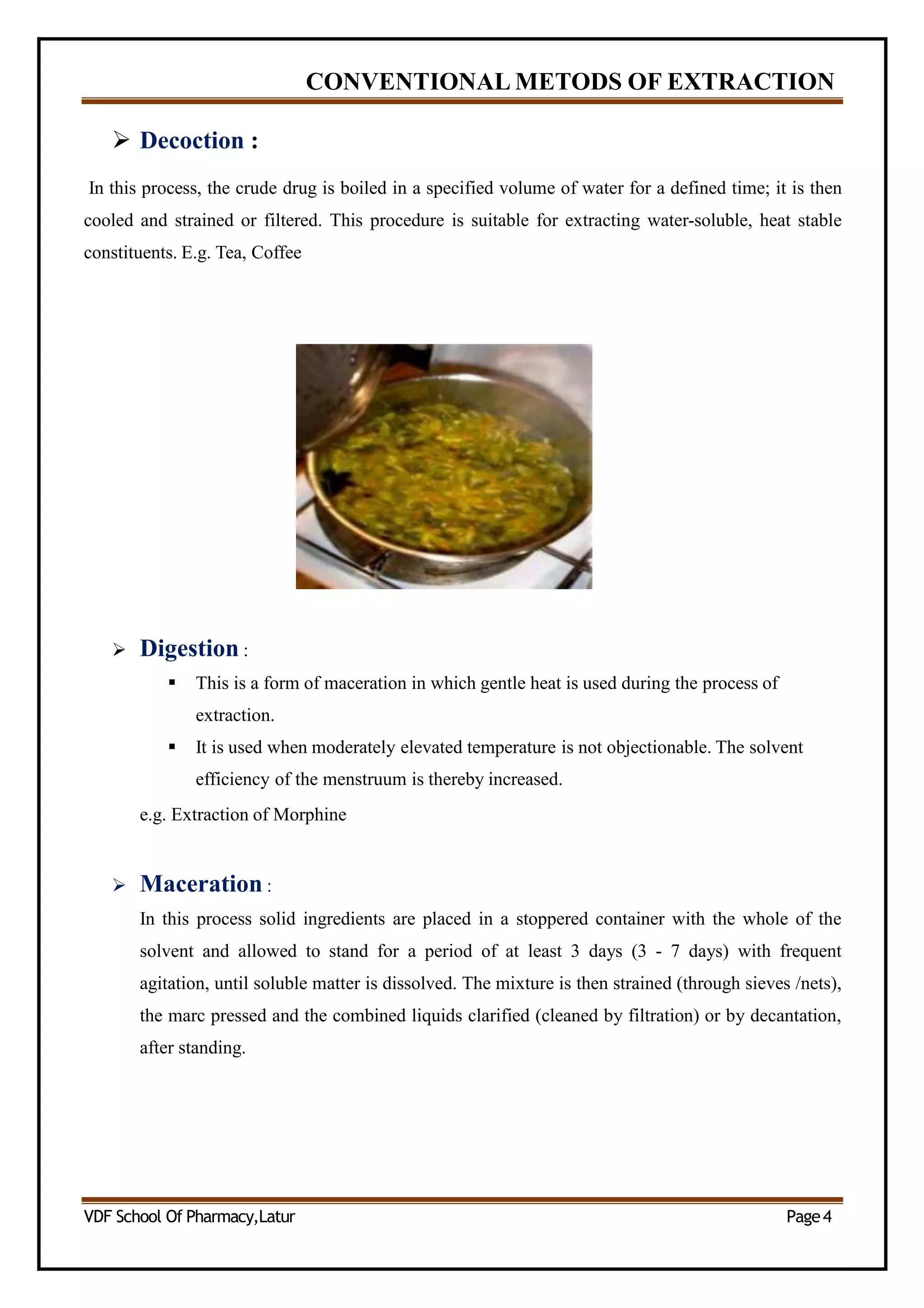 CONVENTIONAL METODS OF EXTRACTION
 Decoction :
In this process, the crude drug is boiled in a specified volume of water for a defined time; it is then
cooled and strained or filtered. This procedure is suitable for extracting water-soluble, heat stable
constituents. E.g. Tea, Coffee
 Digestion :
 This is a form of maceration in which gentle heat is used during the process of
extraction.
 It is used when moderately elevated temperature is not objectionable. The solvent
efficiency of the menstruum is thereby increased.
e.g. Extraction of Morphine
 Maceration :
In this process solid ingredients are placed in a stoppered container with the whole of the
solvent and allowed to stand for a period of at least 3 days (3 - 7 days) with frequent
agitation, until soluble matter is dissolved. The mixture is then strained (through sieves /nets),
the marc pressed and the combined liquids clarified (cleaned by filtration) or by decantation,
after standing.
VDF School Of Pharmacy,Latur Page4
 