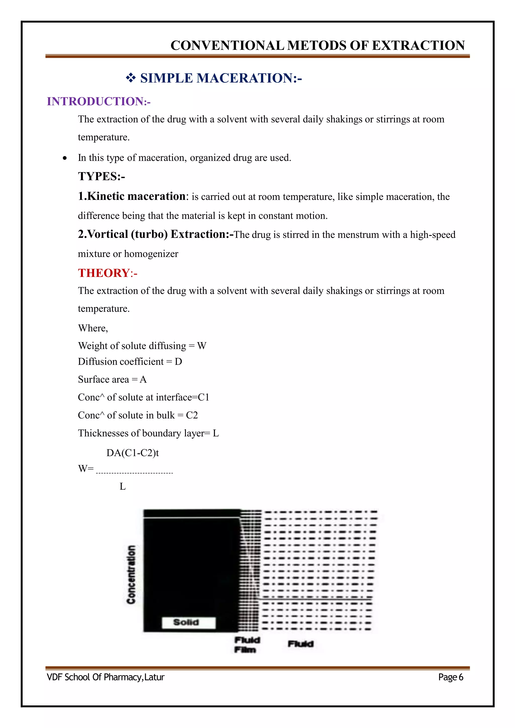 CONVENTIONAL METODS OF EXTRACTION
 SIMPLE MACERATION:-
INTRODUCTION:-
The extraction of the drug with a solvent with several daily shakings or stirrings at room
temperature.
 In this type of maceration, organized drug are used.
TYPES:-
1.Kinetic maceration: is carried out at room temperature, like simple maceration, the
difference being that the material is kept in constant motion.
2.Vortical (turbo) Extraction:-The drug is stirred in the menstrum with a high-speed
mixture or homogenizer
THEORY:-
The extraction of the drug with a solvent with several daily shakings or stirrings at room
temperature.
Where,
Weight of solute diffusing = W
Diffusion coefficient = D
Surface area = A
Conc^ of solute at interface=C1
Conc^ of solute in bulk = C2
Thicknesses of boundary layer= L
DA(C1-C2)t
W=
L
VDF School Of Pharmacy,Latur Page6
 
