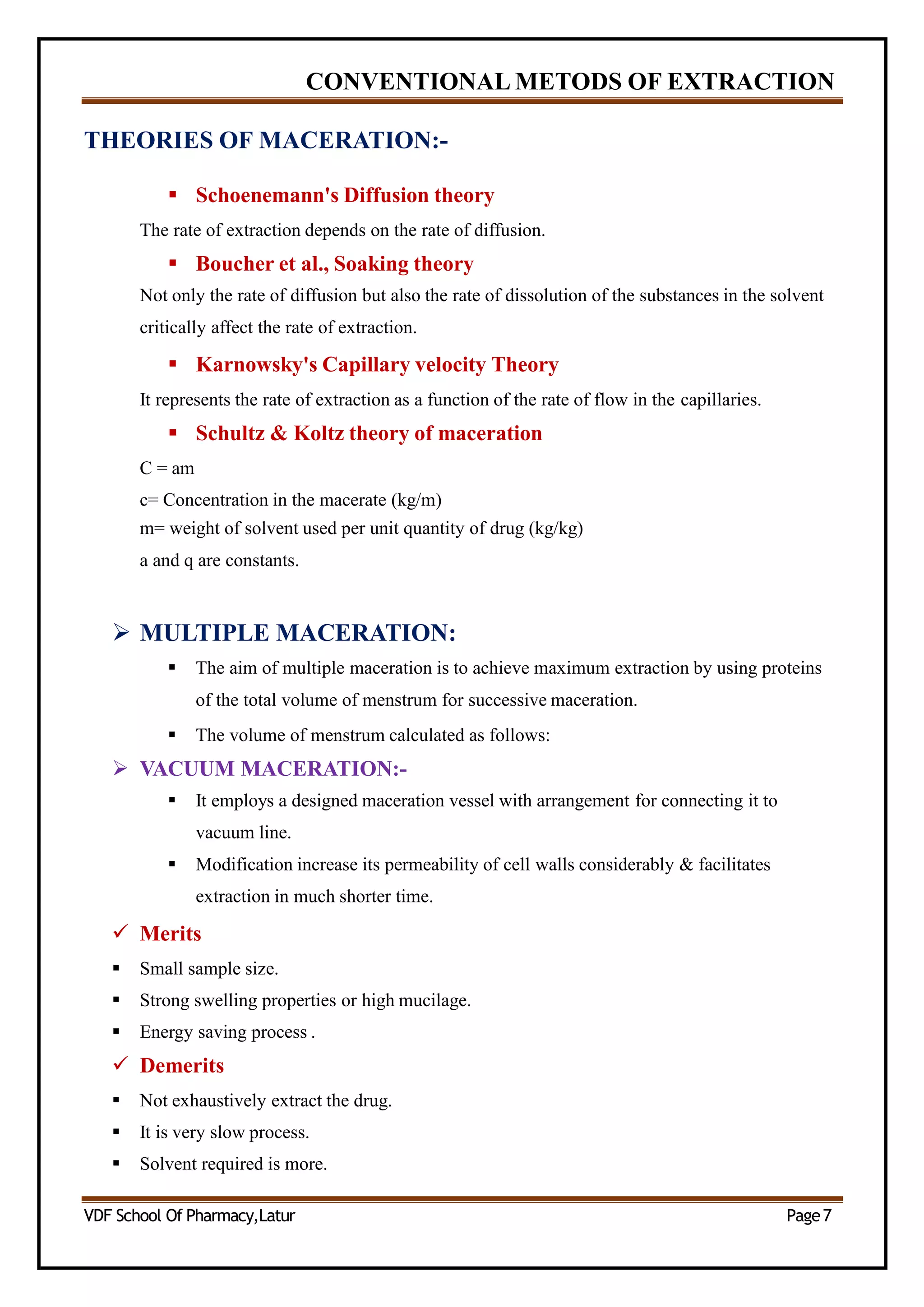 CONVENTIONAL METODS OF EXTRACTION
THEORIES OF MACERATION:-
 Schoenemann's Diffusion theory
The rate of extraction depends on the rate of diffusion.
 Boucher et al., Soaking theory
Not only the rate of diffusion but also the rate of dissolution of the substances in the solvent
critically affect the rate of extraction.
 Karnowsky's Capillary velocity Theory
It represents the rate of extraction as a function of the rate of flow in the capillaries.
 Schultz & Koltz theory of maceration
C = am
c= Concentration in the macerate (kg/m)
m= weight of solvent used per unit quantity of drug (kg/kg)
a and q are constants.
 MULTIPLE MACERATION:
 The aim of multiple maceration is to achieve maximum extraction by using proteins
of the total volume of menstrum for successive maceration.
 The volume of menstrum calculated as follows:
 VACUUM MACERATION:-
 It employs a designed maceration vessel with arrangement for connecting it to
vacuum line.
 Modification increase its permeability of cell walls considerably & facilitates
extraction in much shorter time.
 Merits
 Small sample size.
 Strong swelling properties or high mucilage.
 Energy saving process .
 Demerits
 Not exhaustively extract the drug.
 It is very slow process.
 Solvent required is more.
VDF School Of Pharmacy,Latur Page7
 