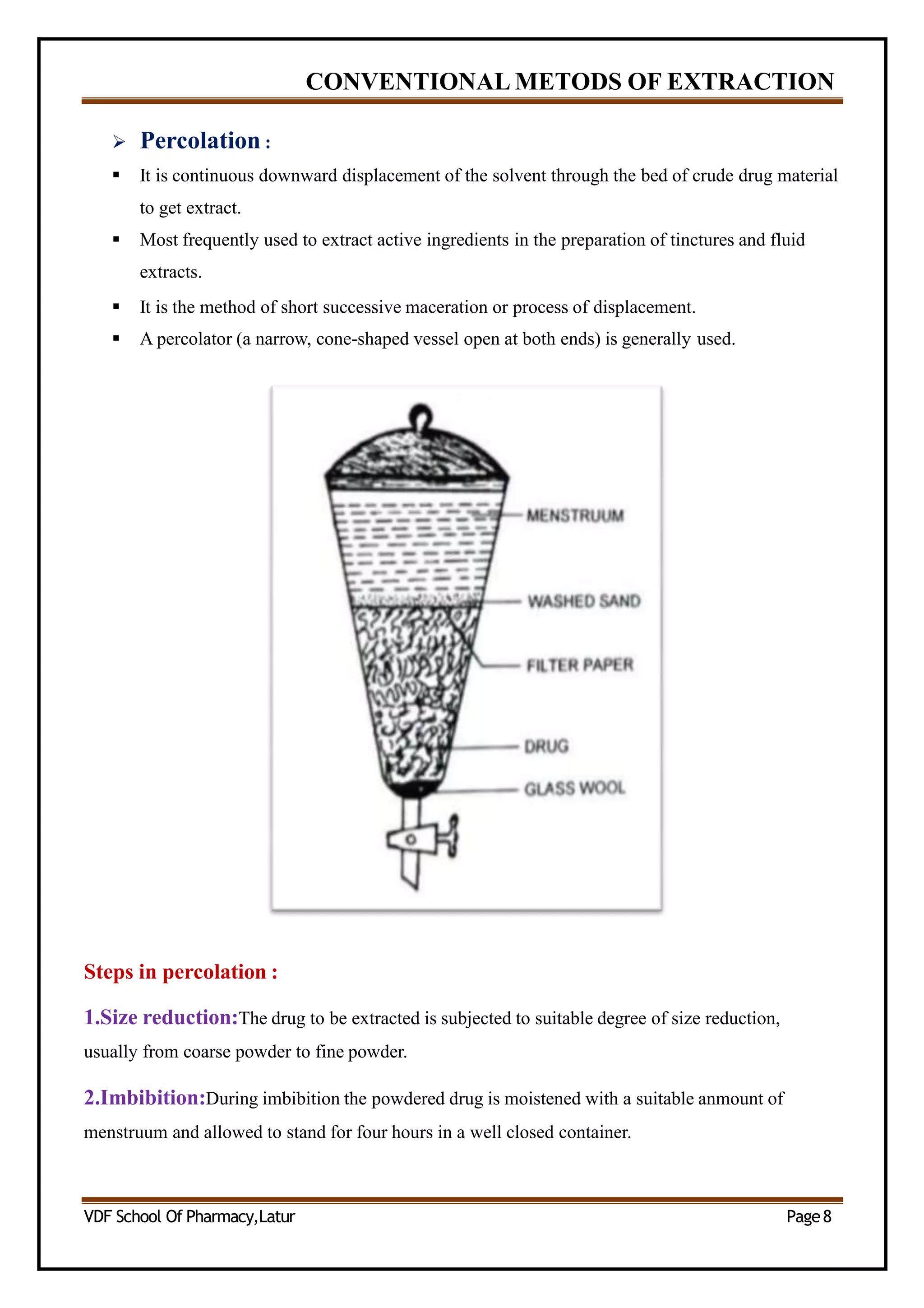 CONVENTIONAL METODS OF EXTRACTION
 Percolation :
 It is continuous downward displacement of the solvent through the bed of crude drug material
to get extract.
 Most frequently used to extract active ingredients in the preparation of tinctures and fluid
extracts.
 It is the method of short successive maceration or process of displacement.
 A percolator (a narrow, cone-shaped vessel open at both ends) is generally used.
Steps in percolation :
1.Size reduction:The drug to be extracted is subjected to suitable degree of size reduction,
usually from coarse powder to fine powder.
2.Imbibition:During imbibition the powdered drug is moistened with a suitable anmount of
menstruum and allowed to stand for four hours in a well closed container.
VDF School Of Pharmacy,Latur Page8
 