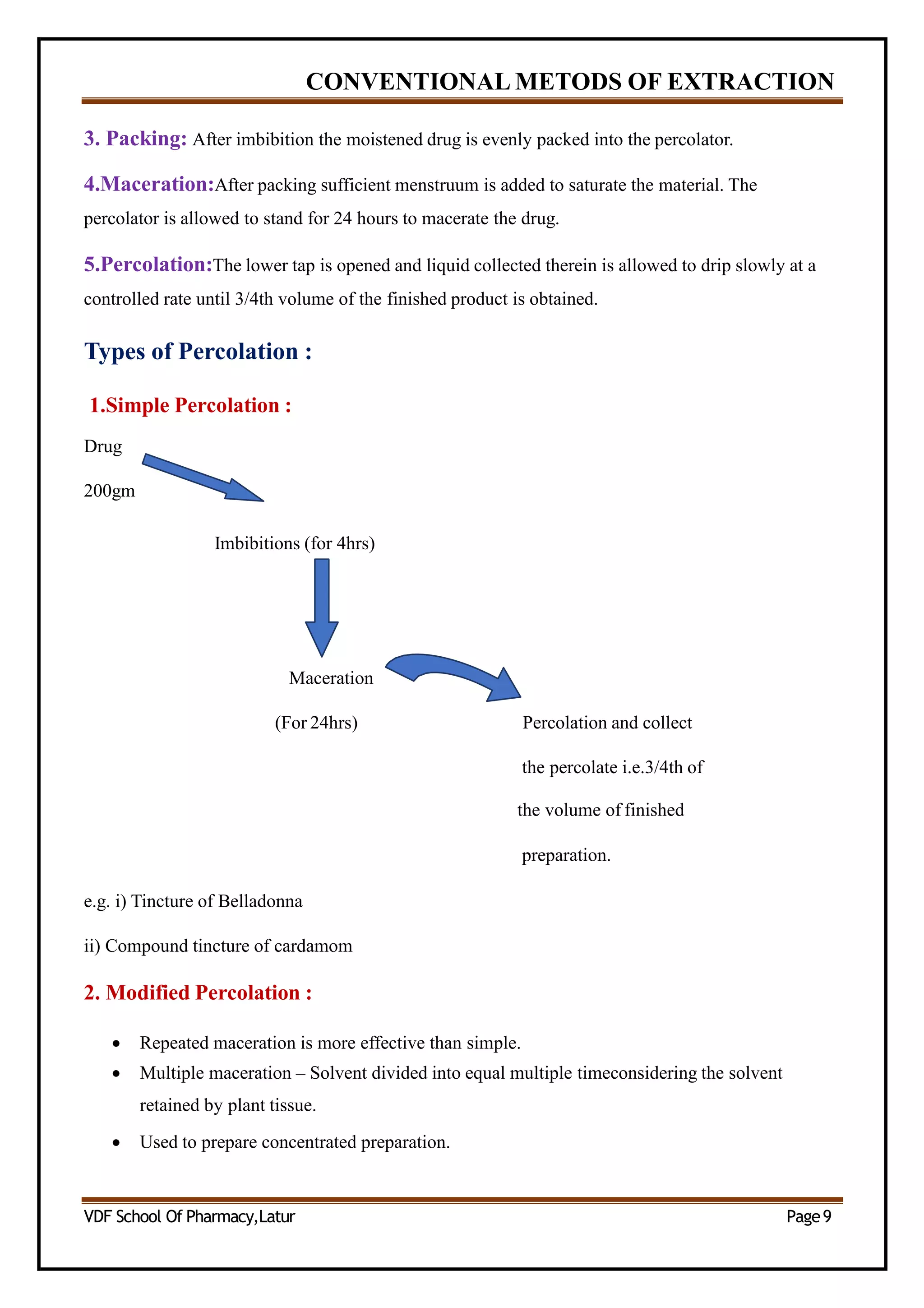 CONVENTIONAL METODS OF EXTRACTION
3. Packing: After imbibition the moistened drug is evenly packed into the percolator.
4.Maceration:After packing sufficient menstruum is added to saturate the material. The
percolator is allowed to stand for 24 hours to macerate the drug.
5.Percolation:The lower tap is opened and liquid collected therein is allowed to drip slowly at a
controlled rate until 3/4th volume of the finished product is obtained.
Types of Percolation :
1.Simple Percolation :
Drug
200gm
Imbibitions (for 4hrs)
Maceration
(For 24hrs) Percolation and collect
the percolate i.e.3/4th of
the volume of finished
preparation.
e.g. i) Tincture of Belladonna
ii) Compound tincture of cardamom
2. Modified Percolation :
 Repeated maceration is more effective than simple.
 Multiple maceration – Solvent divided into equal multiple timeconsidering the solvent
retained by plant tissue.
 Used to prepare concentrated preparation.
VDF School Of Pharmacy,Latur Page9
 