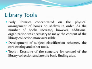 Library ToolsEarly libraries concentrated on the physical arrangement of books on shelves in order. As the number of books increase, however, additional organization was necessary to make the content of the library collection more accessible.Development of subject classification schemes, the card catalog and other tools.Tools : Keystone of the structure for control of the library collection and are the basic finding aids.