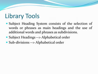 Library ToolsSubject Heading System consists of the selection of words or phrases as main headings and the use of additional words and phrases as subdivisions.Subject Headings --> Alphabetical orderSub-divisions --> Alphabetical order