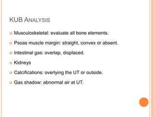 KUB ANALYSIS
 Musculoskeletal: evaluate all bone elements.
 Psoas muscle margin: straight, convex or absent.
 Intestinal gas: overlap, displaced.
 Kidneys
 Calcifications: overlying the UT or outside.
 Gas shadow: abnormal air at UT.
 