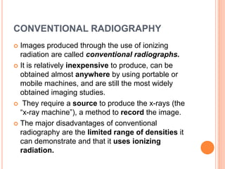 CONVENTIONAL RADIOGRAPHY
 Images produced through the use of ionizing
radiation are called conventional radiographs.
 It is relatively inexpensive to produce, can be
obtained almost anywhere by using portable or
mobile machines, and are still the most widely
obtained imaging studies.
 They require a source to produce the x-rays (the
“x-ray machine”), a method to record the image.
 The major disadvantages of conventional
radiography are the limited range of densities it
can demonstrate and that it uses ionizing
radiation.
 