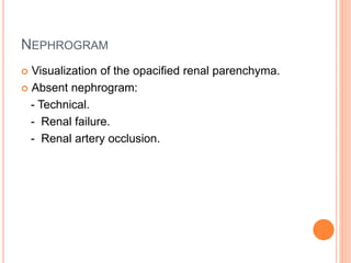 NEPHROGRAM
 Visualization of the opacified renal parenchyma.
 Absent nephrogram:
- Technical.
- Renal failure.
- Renal artery occlusion.
 