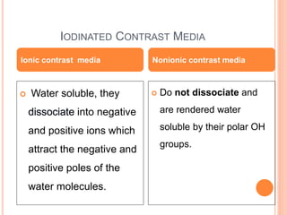 IODINATED CONTRAST MEDIA
 Water soluble, they
into negative
and positive ions which
attract the negative and
positive poles of the
water molecules.
 Do not dissociate and
are rendered water
soluble by their polar OH
groups.
Ionic contrast media Nonionic contrast media
 