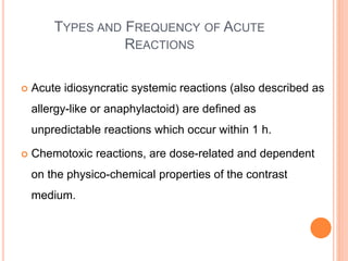 TYPES AND FREQUENCY OF ACUTE
REACTIONS
 Acute idiosyncratic systemic reactions (also described as
allergy-like or anaphylactoid) are defined as
unpredictable reactions which occur within 1 h.
 Chemotoxic reactions, are dose-related and dependent
on the physico-chemical properties of the contrast
medium.
 