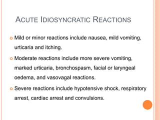 ACUTE IDIOSYNCRATIC REACTIONS
 Mild or minor reactions include nausea, mild vomiting,
urticaria and itching.
 Moderate reactions include more severe vomiting,
marked urticaria, bronchospasm, facial or laryngeal
oedema, and vasovagal reactions.
 Severe reactions include hypotensive shock, respiratory
arrest, cardiac arrest and convulsions.
 
