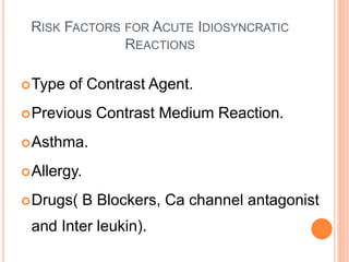 RISK FACTORS FOR ACUTE IDIOSYNCRATIC
REACTIONS
Type of Contrast Agent.
Previous Contrast Medium Reaction.
Asthma.
Allergy.
Drugs( B Blockers, Ca channel antagonist
and Inter leukin).
 