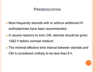 PREMEDICATION
 Most frequently steroids with or without additional H1
antihistamines have been recommended.
 In severe reactors to ionic CM, steroids should be given
12&2 h before contrast medium.
 The minimal effective time interval between steroids and
CM is considered unlikely to be less than 6 h.
 