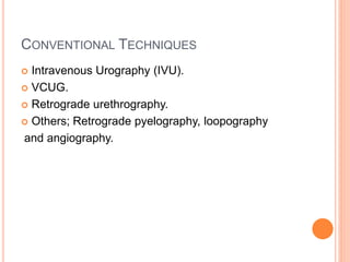 CONVENTIONAL TECHNIQUES
 Intravenous Urography (IVU).
 VCUG.
 Retrograde urethrography.
 Others; Retrograde pyelography, loopography
and angiography.
 