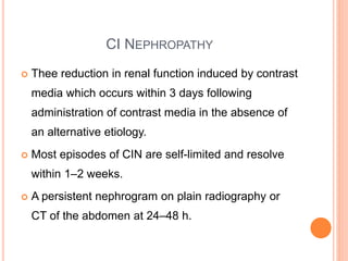 CI NEPHROPATHY
 Thee reduction in renal function induced by contrast
media which occurs within 3 days following
administration of contrast media in the absence of
an alternative etiology.
 Most episodes of CIN are self-limited and resolve
within 1–2 weeks.
 A persistent nephrogram on plain radiography or
CT of the abdomen at 24–48 h.
 
