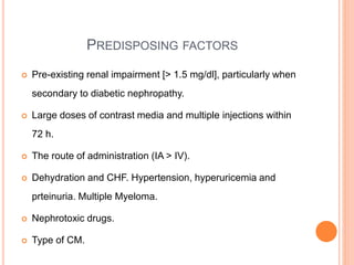 PREDISPOSING FACTORS
 Pre-existing renal impairment [> 1.5 mg/dl], particularly when
secondary to diabetic nephropathy.
 Large doses of contrast media and multiple injections within
72 h.
 The route of administration (IA > IV).
 Dehydration and CHF. Hypertension, hyperuricemia and
prteinuria. Multiple Myeloma.
 Nephrotoxic drugs.
 Type of CM.
 