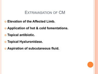EXTRAVASATION OF CM
 Elevation of the Affected Limb.
 Application of hot & cold fomentations.
 Topical antibiotic.
 Topical Hyaluronidase.
 Aspiration of subcutaneous fluid.
 