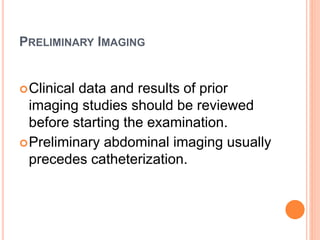 PRELIMINARY IMAGING
Clinical data and results of prior
imaging studies should be reviewed
before starting the examination.
Preliminary abdominal imaging usually
precedes catheterization.
 