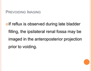 PREVOIDING IMAGING
If reflux is observed during late bladder
filling, the ipsilateral renal fossa may be
imaged in the anteroposterior projection
prior to voiding.
 