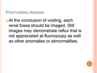 POSTVOIDING IMAGING
At the conclusion of voiding, each
renal fossa should be imaged. Still
images may demonstrate reflux that is
not appreciated at fluoroscopy as well
as other anomalies or abnormalities.
 