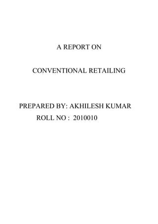 A REPORT ON<br />CONVENTIONAL RETAILING<br />PREPARED BY: AKHILESH KUMAR<br />          ROLL NO :  2010010<br />  <br />Conventional retailing - It refers to the traditional formats of low-cost retailing. for example hand cart and pavement vendors & mobile vendors, the local kirana shops, owner manned general stores, paan/beedi shops, convenience stores, hardware shop at the corner of your street selling everything from bathroom fittings to paints and small construction tools or the slightly more organized medical store and a host of other small retail businesses in apparel, electronics, food etc.<br />Characteristics of unorganized (conventional) retailING<br />Small-store (kirana) retailing has been one of the easiest ways to generate self-employment, as it requires limited investment in land, capital and labour. <br /> It is generally family run business, lack of standardization and the retailers who are running this store they are lacking of education, experience and exposure.<br />Unorganized retail sector is still predominating over organized sector in India, unorganized retail sector constituting 98% (twelve million) of total trade, while organized trade accounts only for 2%<br /> Reason behind the conventional retailing<br />1. In smaller towns and urban areas, there are many families who are traditionally using these kirana shops/ 'mom and pop' stores offering a wide range of merchandise mix. Generally these kirana shops are the family business of these small retailers which they are running for more than one generation.<br /> 2. These kirana shops are having their own efficient management system and with this they are efficiently fulfilling the needs of the customer. This is one of the good reasons why the customer doesn’t want to change their old loyal kirana shop.<br /> 3. A large number of working class in India is working as daily wage basis, at the end of the day when they get their wage, they come to this small retail shop to purchase wheat flour, rice etc for their supper. For them this the only place to have those food items because purchase quantity is so small that no big retail store would entertain this.<br /> 4. Similarly there is another consumer class who are the seasonal worker. During their unemployment period they use to purchase from this kirana store in credit and when they get their salary they clear their dues. Now this type of credit facility is not available in corporate retail store, so this kirana stores are the only place for them to fulfil their needs.<br /> 5. Another reason might be the proximity of the store. It is the convenience store for the customer. In every corner the street an unorganized retail shop can be found that is hardly a walking distance from the customer’s house. Many times customers prefer to shop from the nearby kirana shop rather than to drive a long distance organized retail stores.<br /> 6. This unorganized stores are having n number of options to cut their costs. They incur little to no real-estate costs because they generally operate from their residences.<br />7. Their labour cost is also low because the family members work in the store. Also they use cheap child labour at very low rates. As they are operating from their home so they can pay for their utilities at residential rates. Even they cannot pay their tax properly.<br />Impact of organized retailing on the unorganized sector<br />The retail industry is divided into organised and unorganised sectors. Over 12 million outlets operate in the country and only 4% of them being larger than 500 sq ft (46 m2) in size. Organised retailing refers to trading activities undertaken by licensed retailers, that is, those who are registered for sales tax, income tax, etc. These include the corporate-backed hypermarkets and retail chains, and also the privately owned large retail businesses. Unorganised retailing, on the other hand, refers to the traditional formats of low-cost retailing, for example, the local kirana shops, owner manned general stores, paan/beedi shops, convenience stores, hand cart and pavement vendors, etc.<br />The organized retail market is growing at 35 percent annually while growth of unorganized retail sector is pegged at 6 percent. Currently the value of the retail market is estimated at around $ 270 billion with a growth rate of 5.7 per cent per annum according to the Indian retail report which creates a big threat for the small unorganized retailers. The well established organized retail sector in India are Pantaloon Retail, Shoppers’ Stop, Spencer’s, Hyper CITY, Lifestyle, Subhiksha  & newly emerging Reliance etc. Over 20,000 new retail outlets are expected to open within this segment. Major corporate retail like Wal-Mart and have started to try and take over the Indian retail sector. the share of organized retailing overall is 4%-5%.the share in some of the metro is 14%-15%.estimated employment is the next 2 year is about 2 million.<br />STRENGTH OF ORGANIZED RETAILING <br />The bulk of investment in this form of retailing<br />The entrance of corporate houses with experience and through knowledge of what and how of Indian consumers<br />Greater product assortment across categories<br />Technological advantage with modernization at its best<br />Range of retail formats right from neighbourhood to hypermarkets<br />Contemporary professional retail practices offering the newer retail mix to consumers<br />High street location attracting large no of customer foot-falls in to stores<br />Nationwide large retail chain offering similar assortment in most of the categories<br />Higher degree of awareness among the target group<br />Consistent brand building measures and unique promotion offers in place<br />AREA OF CONCERN FOR CONVENTIONAL RETAILING<br />The lack of modernization in the operations<br />The lack of deeper variety/attractive display of product<br />,[object Object]