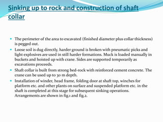 Sinking up to rock and construction of shaft
collar
 The perimeter of the area to excavated (finished diameter plus collar thickness)
is pegged out.
 Loose soil is dug directly, harder ground is broken with pneumatic picks and
light explosives are used in still harder formations. Muck is loaded manually in
buckets and hoisted up with crane. Sides are supported temporarily as
excavations proceeds.
 Shaft collar is built from strong bed-rock with reinforced cement concrete. The
crane can be used up to 30 m depth.
 Installation of winder, head frame, folding door at shaft top, winches for
platform etc. and other plants on surface and suspended platform etc. in the
shaft is completed at this stage for subsequent sinking operations.
Arrangements are shown in fig.1 and fig.2.
 