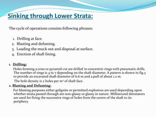 Sinking through Lower Strata:
The cycle of operations consists following phrases:
1. Drilling at face.
2. Blasting and defuming.
3. Loading the muck out and disposal at surface.
4. Erection of shaft lining.
1. Drilling:
Holes forming a cone or pyramid cut are drilled in concentric rings with pneumatic drills.
The number of rings is 4 to 7 depending on the shaft diameter. A pattern is shown in fig.3
to provide an excavated shaft diameter of 6.6 m and a pull of about 1.2 m.
The hole density is 2 holes per m2 of shaft face.
2. Blasting and Defuming:
For blasting purposes either gelignite or permitted explosives are used depending upon
whether strata passed through are non-glassy or glassy in nature. Millisecond detonators
are used for firing the successive rings of holes from the centre of the shaft to its
periphery.
 