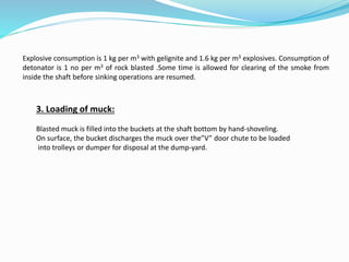 Explosive consumption is 1 kg per m3 with gelignite and 1.6 kg per m3 explosives. Consumption of
detonator is 1 no per m3 of rock blasted .Some time is allowed for clearing of the smoke from
inside the shaft before sinking operations are resumed.
3. Loading of muck:
Blasted muck is filled into the buckets at the shaft bottom by hand-shoveling.
On surface, the bucket discharges the muck over the”V” door chute to be loaded
into trolleys or dumper for disposal at the dump-yard.
 