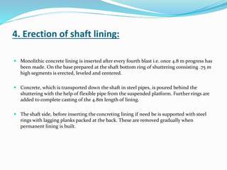 4. Erection of shaft lining:
 Monolithic concrete lining is inserted after every fourth blast i.e. once 4.8 m progress has
been made. On the base prepared at the shaft bottom ring of shuttering consisting .75 m
high segments is erected, leveled and centered.
 Concrete, which is transported down the shaft in steel pipes, is poured behind the
shuttering with the help of flexible pipe from the suspended platform. Further rings are
added to complete casting of the 4.8m length of lining.
 The shaft side, before inserting the concreting lining if need be is supported with steel
rings with lagging planks packed at the back. These are removed gradually when
permanent lining is built.
 