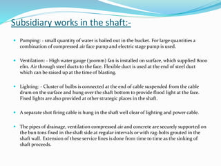 Subsidiary works in the shaft:-
 Pumping: - small quantity of water is bailed out in the bucket. For large quantities a
combination of compressed air face pump and electric stage pump is used.
 Ventilation: - High water gauge (300mm) fan is installed on surface, which supplied 8000
efm. Air through steel ducts to the face. Flexible duct is used at the end of steel duct
which can be raised up at the time of blasting.
 Lighting: - Cluster of bulbs is connected at the end of cable suspended from the cable
drum on the surface and hung over the shaft bottom to provide flood light at the face.
Fixed lights are also provided at other strategic places in the shaft.
 A separate shot firing cable is hung in the shaft well clear of lighting and power cable.
 The pipes of drainage, ventilation compressed air and concrete are securely supported on
the bun tons fixed in the shaft side at regular intervals or with rag-bolts grouted in the
shaft wall. Extension of these service lines is done from time to time as the sinking of
shaft proceeds.
 