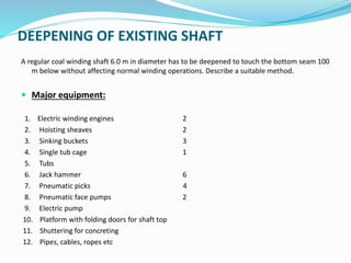 DEEPENING OF EXISTING SHAFT
A regular coal winding shaft 6.0 m in diameter has to be deepened to touch the bottom seam 100
m below without affecting normal winding operations. Describe a suitable method.
 Major equipment:
1. Electric winding engines 2
2. Hoisting sheaves 2
3. Sinking buckets 3
4. Single tub cage 1
5. Tubs
6. Jack hammer 6
7. Pneumatic picks 4
8. Pneumatic face pumps 2
9. Electric pump
10. Platform with folding doors for shaft top
11. Shuttering for concreting
12. Pipes, cables, ropes etc
 