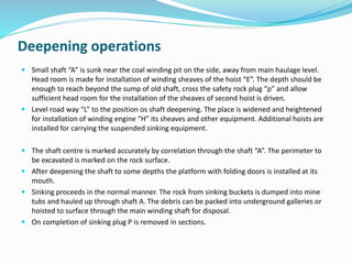 Deepening operations
 Small shaft “A” is sunk near the coal winding pit on the side, away from main haulage level.
Head room is made for installation of winding sheaves of the hoist “E”. The depth should be
enough to reach beyond the sump of old shaft, cross the safety rock plug “p” and allow
sufficient head room for the installation of the sheaves of second hoist is driven.
 Level road way “L” to the position os shaft deepening. The place is widened and heightened
for installation of winding engine “H” its sheaves and other equipment. Additional hoists are
installed for carrying the suspended sinking equipment.
 The shaft centre is marked accurately by correlation through the shaft “A”. The perimeter to
be excavated is marked on the rock surface.
 After deepening the shaft to some depths the platform with folding doors is installed at its
mouth.
 Sinking proceeds in the normal manner. The rock from sinking buckets is dumped into mine
tubs and hauled up through shaft A. The debris can be packed into underground galleries or
hoisted to surface through the main winding shaft for disposal.
 On completion of sinking plug P is removed in sections.
 