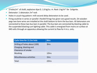  2 holes/m2 of shaft, explosive-Ajax G. 1.6 kg/cu. m. Rock 1 kg/m3 for Celignite.
 Detonator: 1 detonator /m3 rock
 Holes in usual ring pattern: milli second delay detonators to be used .
 Firing could be in series or parallel .Parallel firings has given very good results .On wooden
pegs two bare wires are installed at the shaft bottom to form the bus bars. All detonators are
connected to these two bus bars in parallel. The bus bars are connected by blasting cable to
the suspended blasting cum lighting cable .This cable is energized from mains on surface at
440 volts through an apparatus allowing the current to flow for 4 m.s. only .
Cycle time-for 11.5m hole 6hrs
Drilling of holes about (100)
Charging, blasting and
Clearance of smoke
3hrs
Mucking 12hrs
Miscellaneous activities 1hrs
Total: 22hrs
 