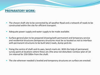 PREPARATORY WORK:
 The chosen shaft site to be connected by all weather Road and a network of roads to be
constructed within the site for efficient transport.
 Adequate power supply and water supply to be made available.
 Surface general plan to be prepared showing both permanent and temporary service
and residential structures (temporary structures must be so located as not to interface
with permanent structures to be built later) roads, dump yard etc.
 Fixing the centre of shaft and its axes, bench mark etc. With the help of permanent
survey point at locations where these are /the area not disturbed. Contour plan of /at
1m internal for 250-500m from the shaft.
 The site wherever needed is leveled and temporary structures on surface are erected.
 