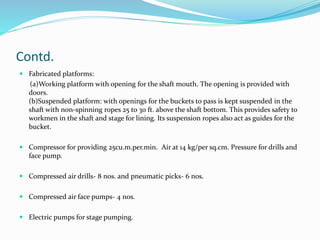 Contd.
 Fabricated platforms:
(a)Working platform with opening for the shaft mouth. The opening is provided with
doors.
(b)Suspended platform: with openings for the buckets to pass is kept suspended in the
shaft with non-spinning ropes 25 to 30 ft. above the shaft bottom. This provides safety to
workmen in the shaft and stage for lining. Its suspension ropes also act as guides for the
bucket.
 Compressor for providing 25cu.m.per.min. Air at 14 kg/per sq.cm. Pressure for drills and
face pump.
 Compressed air drills- 8 nos. and pneumatic picks- 6 nos.
 Compressed air face pumps- 4 nos.
 Electric pumps for stage pumping.
 