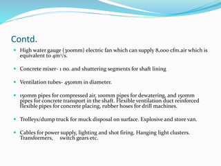 Contd.
 High water gauge (300mm) electric fan which can supply 8,000 cfm.air which is
equivalent to 4m3/s.
 Concrete mixer- 1 no. and shuttering segments for shaft lining
 Ventilation tubes- 450mm in diameter.
 150mm pipes for compressed air, 100mm pipes for dewatering, and 150mm
pipes for concrete transport in the shaft. Flexible ventilation duct reinforced
flexible pipes for concrete placing, rubber hoses for drill machines.
 Trolleys/dump truck for muck disposal on surface. Explosive and store van.
 Cables for power supply, lighting and shot firing. Hanging light clusters.
Transformers, switch gears etc.
 