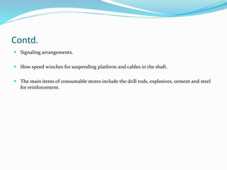 Contd.
 Signaling arrangements.
 Slow speed winches for suspending platform and cables in the shaft.
 The main items of consumable stores include the drill rods, explosives, cement and steel
for reinforcement.
 