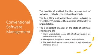 Conventional
Software
Management
• The traditional method for the development of
software is called as conventional approach.
• The best thing and worst thing about software is
“FLEXIBILITY”…because the outcome of flexibility is
unpredictable.
• The 3 important analyses of the state of software
engineering are
• Highly unpredictable …only 10% of software project are
delivered successfully
• Management discipline is more of a discriminator
• The level of software scrap and rework is indicative of an
immature process
 