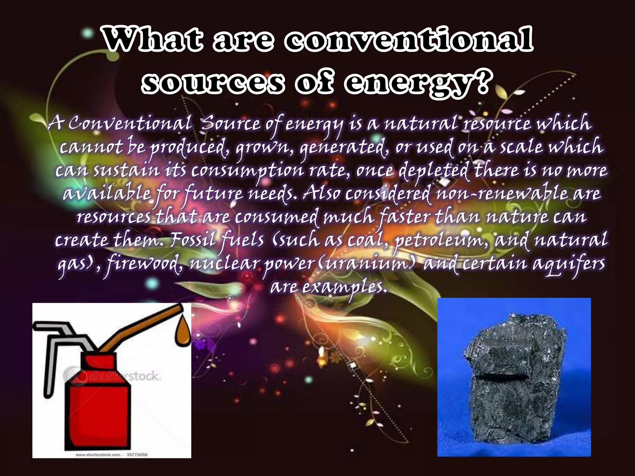 A Conventional Source of energy is a natural resource which
cannot be produced, grown, generated, or used on a scale which
can sustain its consumption rate, once depleted there is no more
available for future needs. Also considered non-renewable are
resources that are consumed much faster than nature can
create them. Fossil fuels (such as coal, petroleum, and natural
gas), firewood, nuclear power(uranium) and certain aquifers
are examples.

 