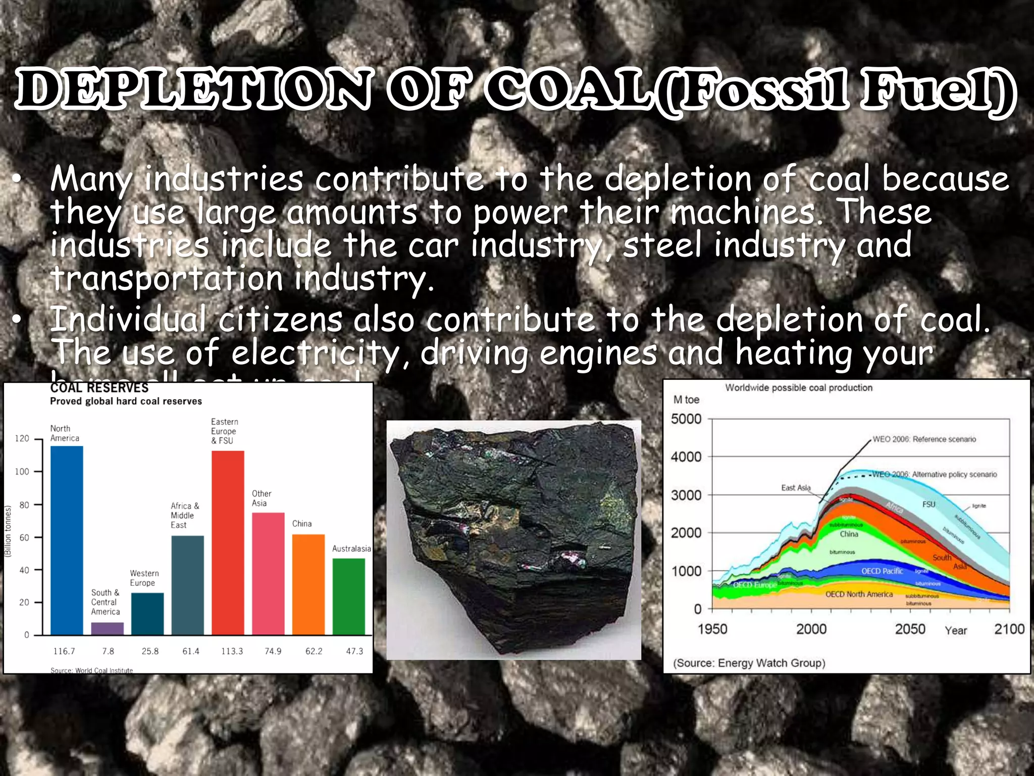 • Many industries contribute to the depletion of coal because
they use large amounts to power their machines. These
industries include the car industry, steel industry and
transportation industry.
• Individual citizens also contribute to the depletion of coal.
The use of electricity, driving engines and heating your
home all eat up coal.

 