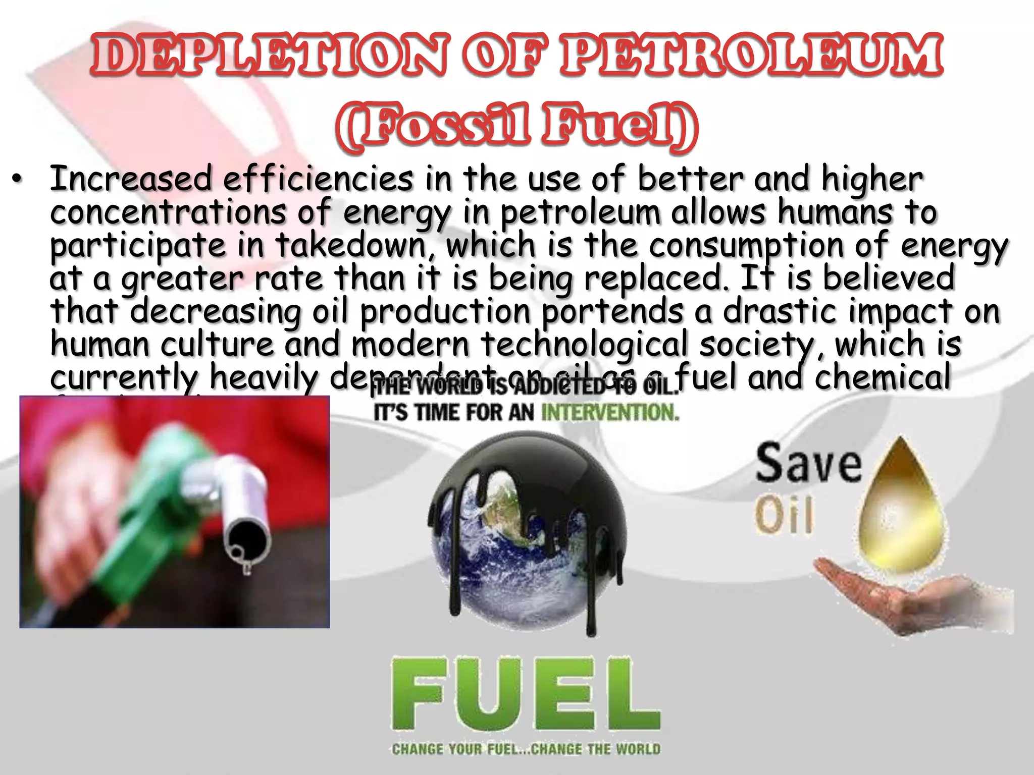 • Increased efficiencies in the use of better and higher
concentrations of energy in petroleum allows humans to
participate in takedown, which is the consumption of energy
at a greater rate than it is being replaced. It is believed
that decreasing oil production portends a drastic impact on
human culture and modern technological society, which is
currently heavily dependent on oil as a fuel and chemical
feedstock.

 
