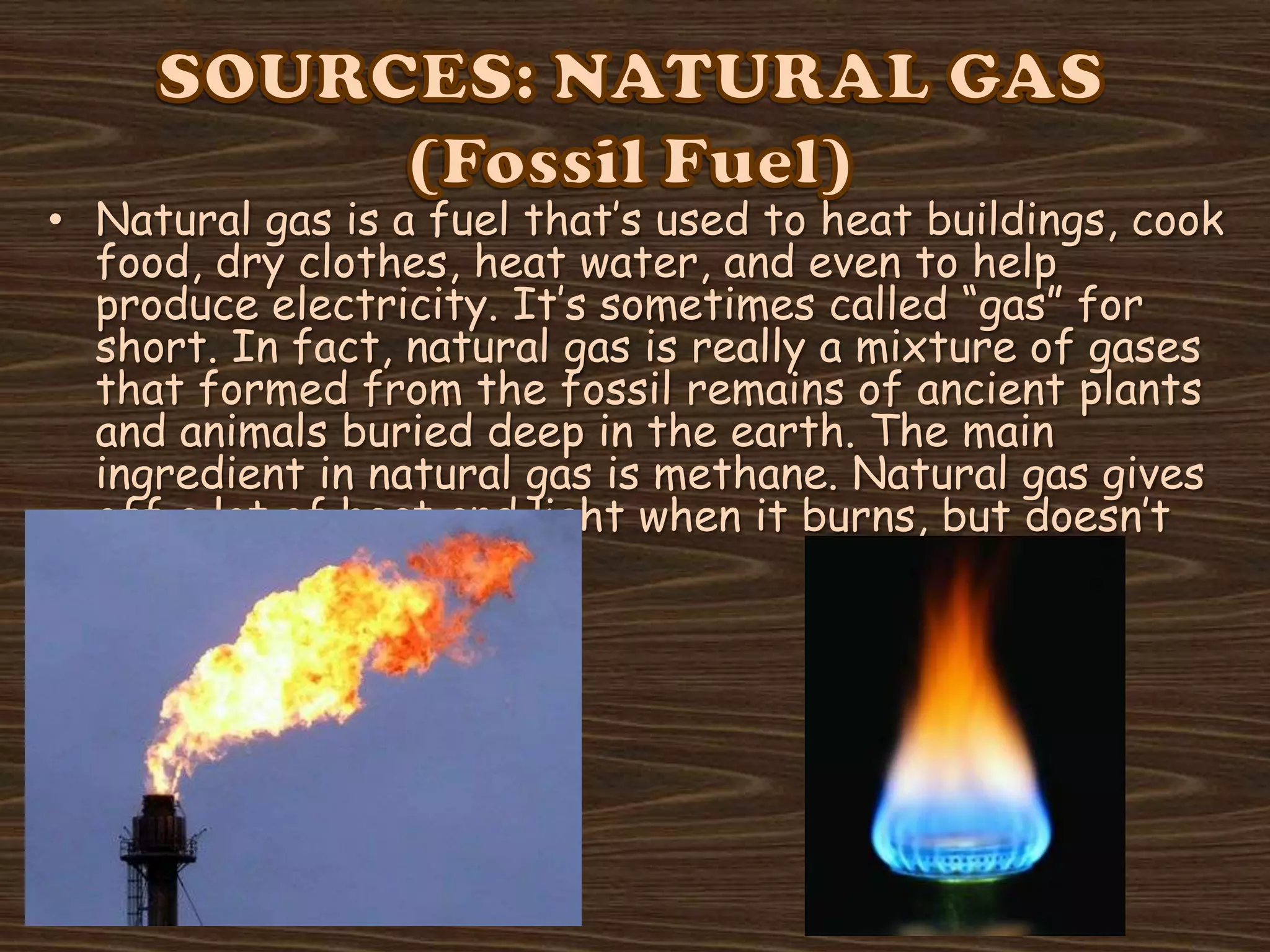 • Natural gas is a fuel that’s used to heat buildings, cook
food, dry clothes, heat water, and even to help
produce electricity. It’s sometimes called “gas” for
short. In fact, natural gas is really a mixture of gases
that formed from the fossil remains of ancient plants
and animals buried deep in the earth. The main
ingredient in natural gas is methane. Natural gas gives
off a lot of heat and light when it burns, but doesn’t
produce smoke.

 